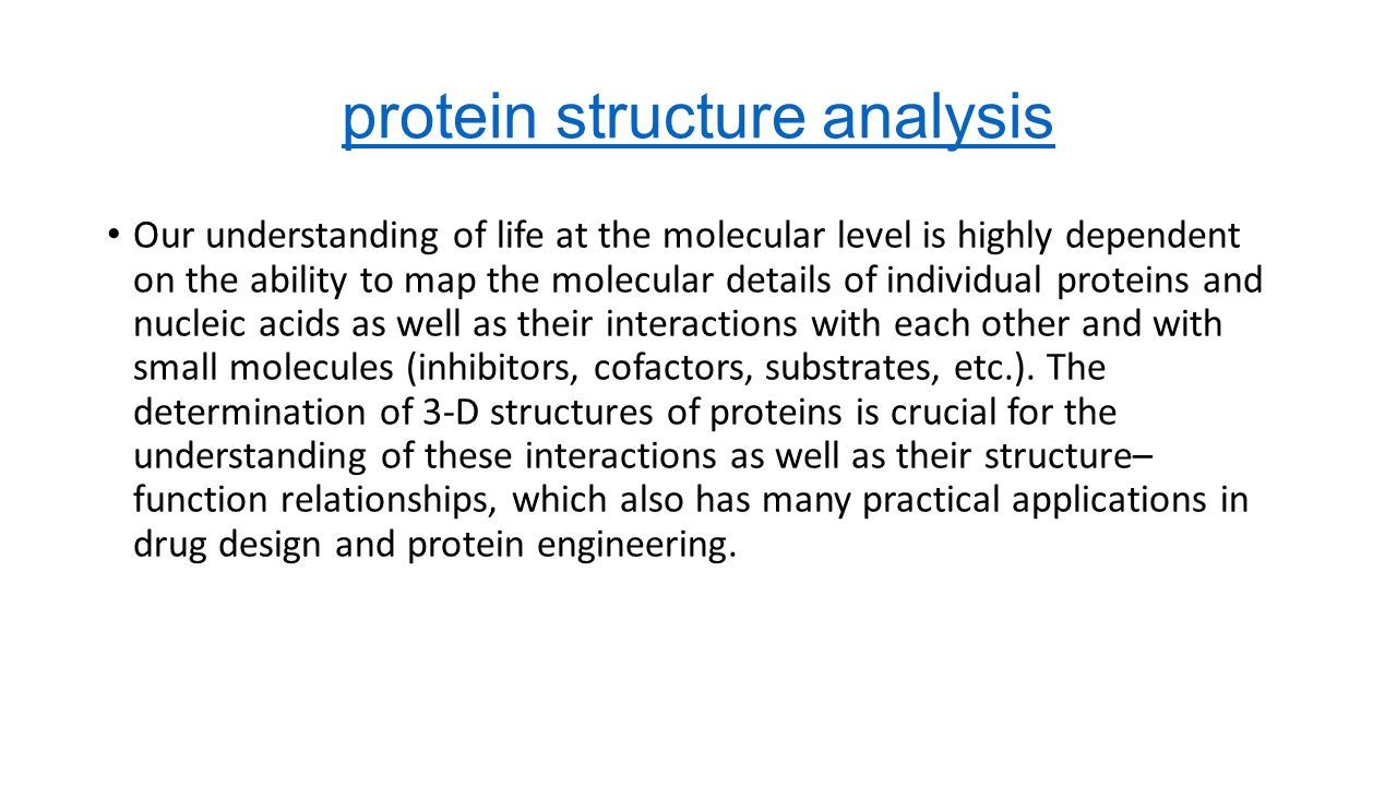 protein structure analysis Our understanding of life at the molecular level is highly dependent on the ability to map the molecular details of individual proteins and nucleic acids as well as their interactions with each other and with small molecules (inhibitors, cofactors, substrates, etc.).