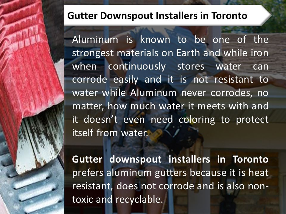 Gutter Downspout Installers in Toronto Aluminum is known to be one of the strongest materials on Earth and while iron when continuously stores water can corrode easily and it is not resistant to water while Aluminum never corrodes, no matter, how much water it meets with and it doesn’t even need coloring to protect itself from water.
