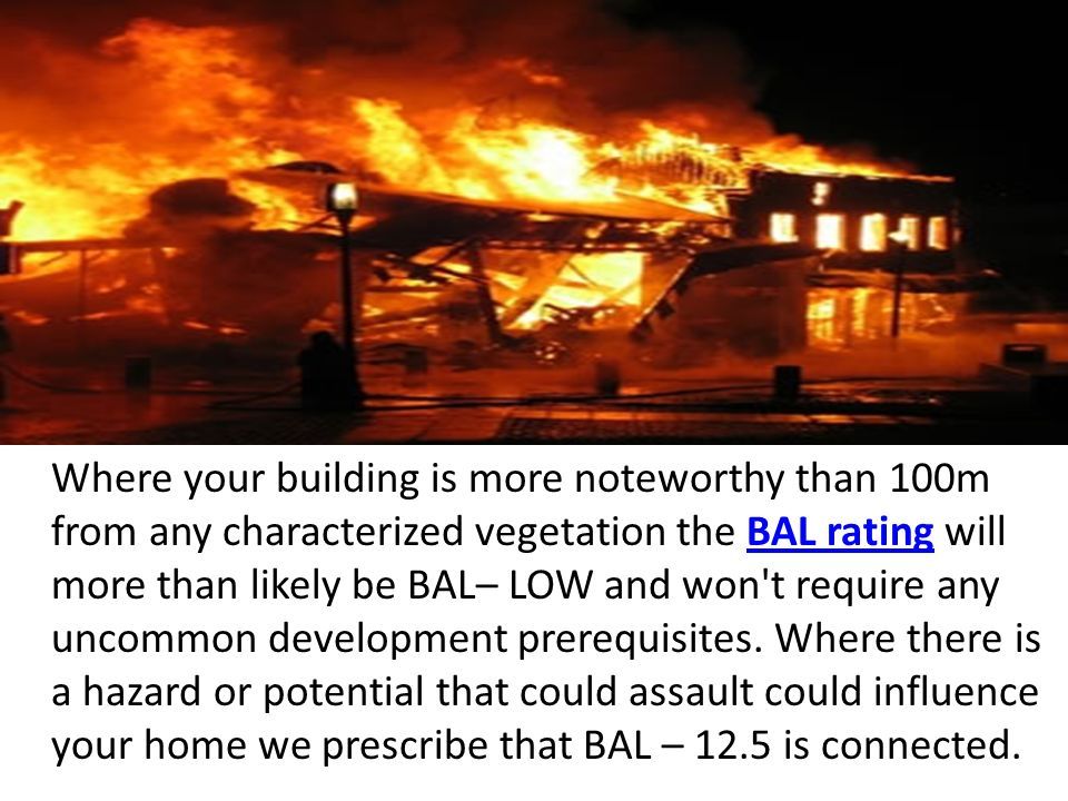 Where your building is more noteworthy than 100m from any characterized vegetation the BAL rating will more than likely be BAL– LOW and won t require any uncommon development prerequisites.