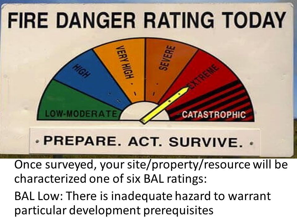 Once surveyed, your site/property/resource will be characterized one of six BAL ratings: BAL Low: There is inadequate hazard to warrant particular development prerequisites