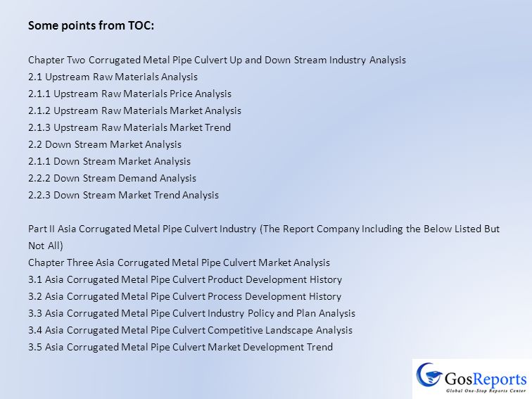Some points from TOC: Chapter Two Corrugated Metal Pipe Culvert Up and Down Stream Industry Analysis 2.1 Upstream Raw Materials Analysis Upstream Raw Materials Price Analysis Upstream Raw Materials Market Analysis Upstream Raw Materials Market Trend 2.2 Down Stream Market Analysis Down Stream Market Analysis Down Stream Demand Analysis Down Stream Market Trend Analysis Part II Asia Corrugated Metal Pipe Culvert Industry (The Report Company Including the Below Listed But Not All) Chapter Three Asia Corrugated Metal Pipe Culvert Market Analysis 3.1 Asia Corrugated Metal Pipe Culvert Product Development History 3.2 Asia Corrugated Metal Pipe Culvert Process Development History 3.3 Asia Corrugated Metal Pipe Culvert Industry Policy and Plan Analysis 3.4 Asia Corrugated Metal Pipe Culvert Competitive Landscape Analysis 3.5 Asia Corrugated Metal Pipe Culvert Market Development Trend