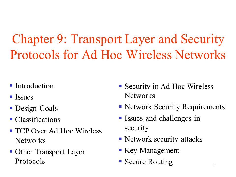 1 Chapter 9: Transport Layer and Security Protocols for Ad Hoc Wireless Networks  Introduction  Issues  Design Goals  Classifications  TCP Over Ad Hoc Wireless Networks  Other Transport Layer Protocols  Security in Ad Hoc Wireless Networks  Network Security Requirements  Issues and challenges in security  Network security attacks  Key Management  Secure Routing
