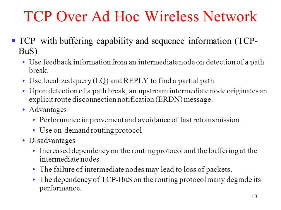 10 TCP Over Ad Hoc Wireless Network  TCP with buffering capability and sequence information (TCP- BuS) Use feedback information from an intermediate node on detection of a path break.