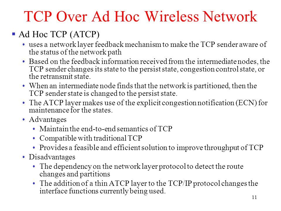 11 TCP Over Ad Hoc Wireless Network  Ad Hoc TCP (ATCP) uses a network layer feedback mechanism to make the TCP sender aware of the status of the network path Based on the feedback information received from the intermediate nodes, the TCP sender changes its state to the persist state, congestion control state, or the retransmit state.