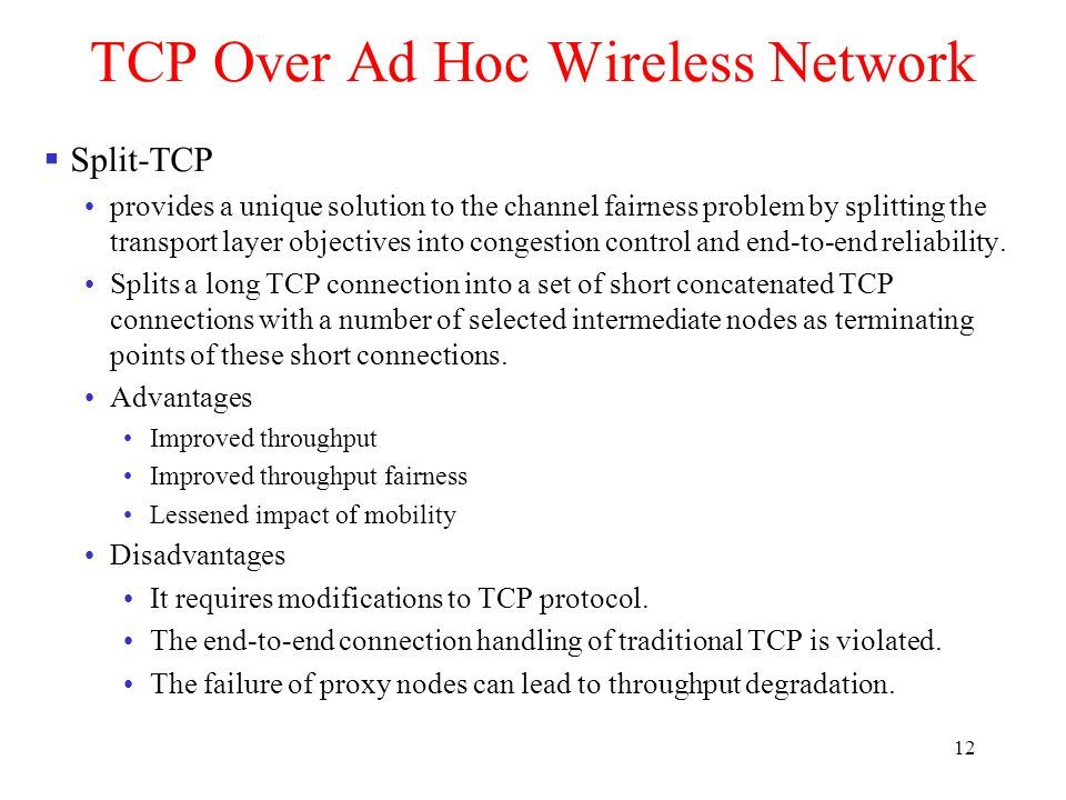 12 TCP Over Ad Hoc Wireless Network  Split-TCP provides a unique solution to the channel fairness problem by splitting the transport layer objectives into congestion control and end-to-end reliability.