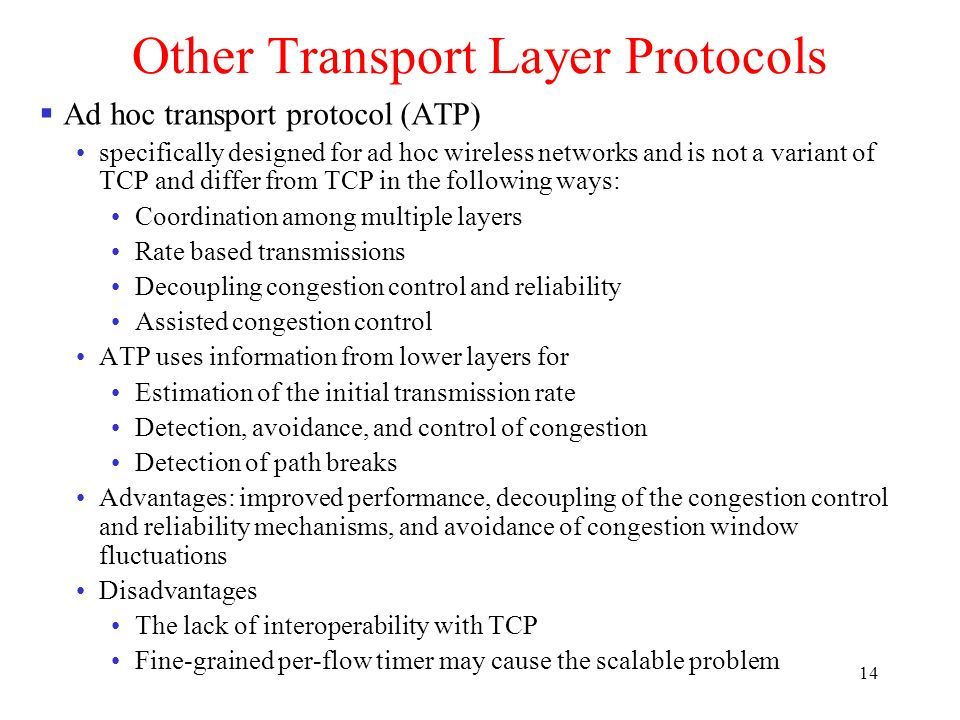 14 Other Transport Layer Protocols  Ad hoc transport protocol (ATP) specifically designed for ad hoc wireless networks and is not a variant of TCP and differ from TCP in the following ways: Coordination among multiple layers Rate based transmissions Decoupling congestion control and reliability Assisted congestion control ATP uses information from lower layers for Estimation of the initial transmission rate Detection, avoidance, and control of congestion Detection of path breaks Advantages: improved performance, decoupling of the congestion control and reliability mechanisms, and avoidance of congestion window fluctuations Disadvantages The lack of interoperability with TCP Fine-grained per-flow timer may cause the scalable problem