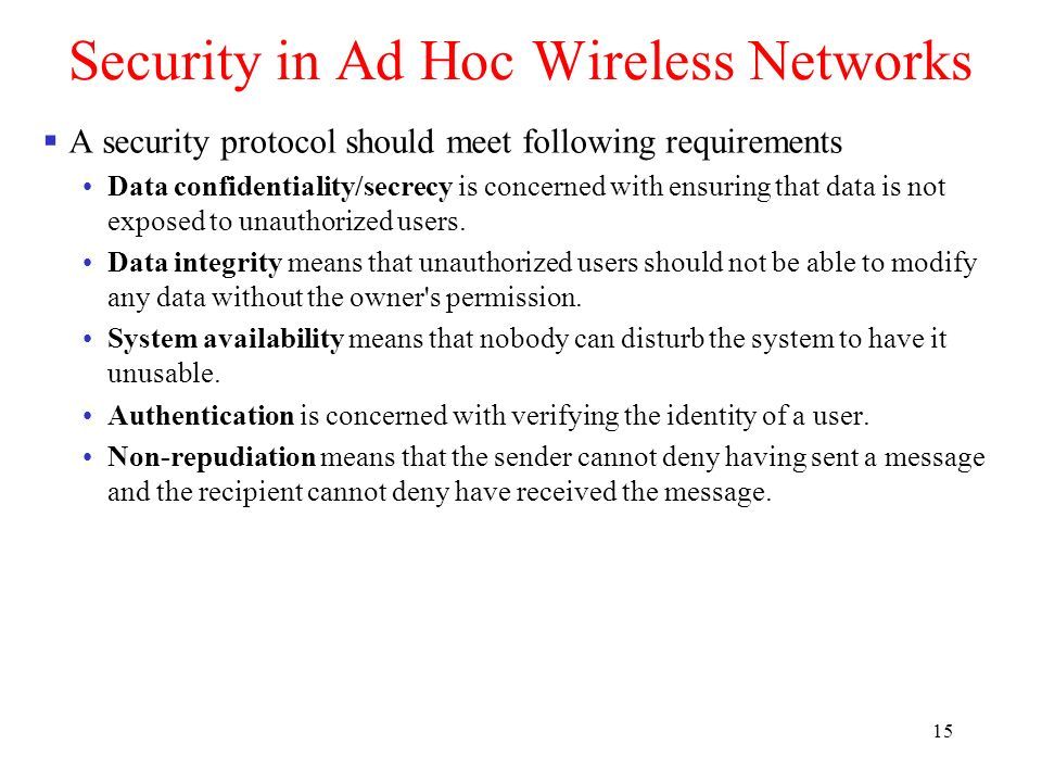 15 Security in Ad Hoc Wireless Networks  A security protocol should meet following requirements Data confidentiality/secrecy is concerned with ensuring that data is not exposed to unauthorized users.