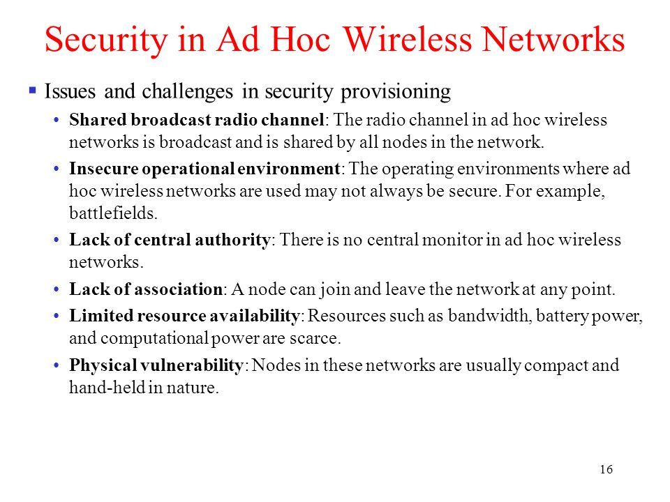 16 Security in Ad Hoc Wireless Networks  Issues and challenges in security provisioning Shared broadcast radio channel: The radio channel in ad hoc wireless networks is broadcast and is shared by all nodes in the network.