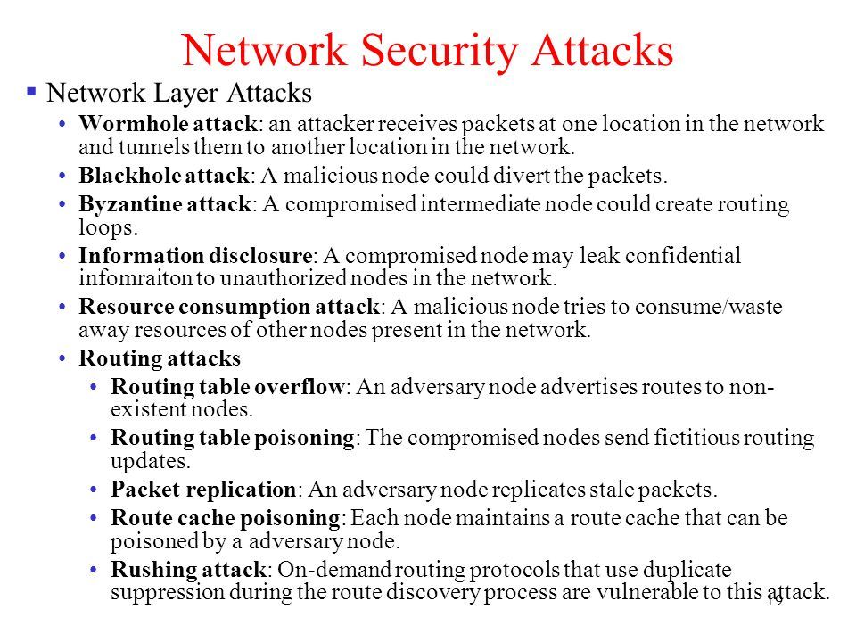 19 Network Security Attacks  Network Layer Attacks Wormhole attack: an attacker receives packets at one location in the network and tunnels them to another location in the network.