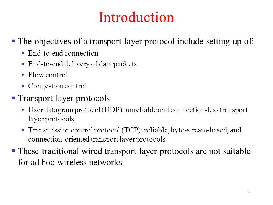 2 Introduction  The objectives of a transport layer protocol include setting up of: End-to-end connection End-to-end delivery of data packets Flow control Congestion control  Transport layer protocols User datagram protocol (UDP): unreliable and connection-less transport layer protocols Transmission control protocol (TCP): reliable, byte-stream-based, and connection-oriented transport layer protocols  These traditional wired transport layer protocols are not suitable for ad hoc wireless networks.