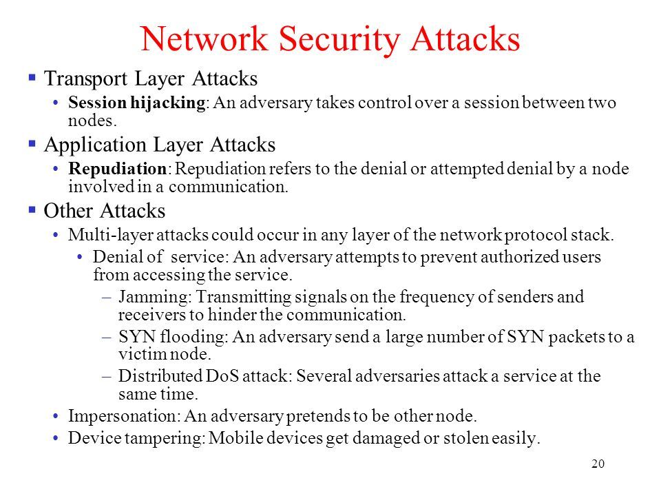 20 Network Security Attacks  Transport Layer Attacks Session hijacking: An adversary takes control over a session between two nodes.