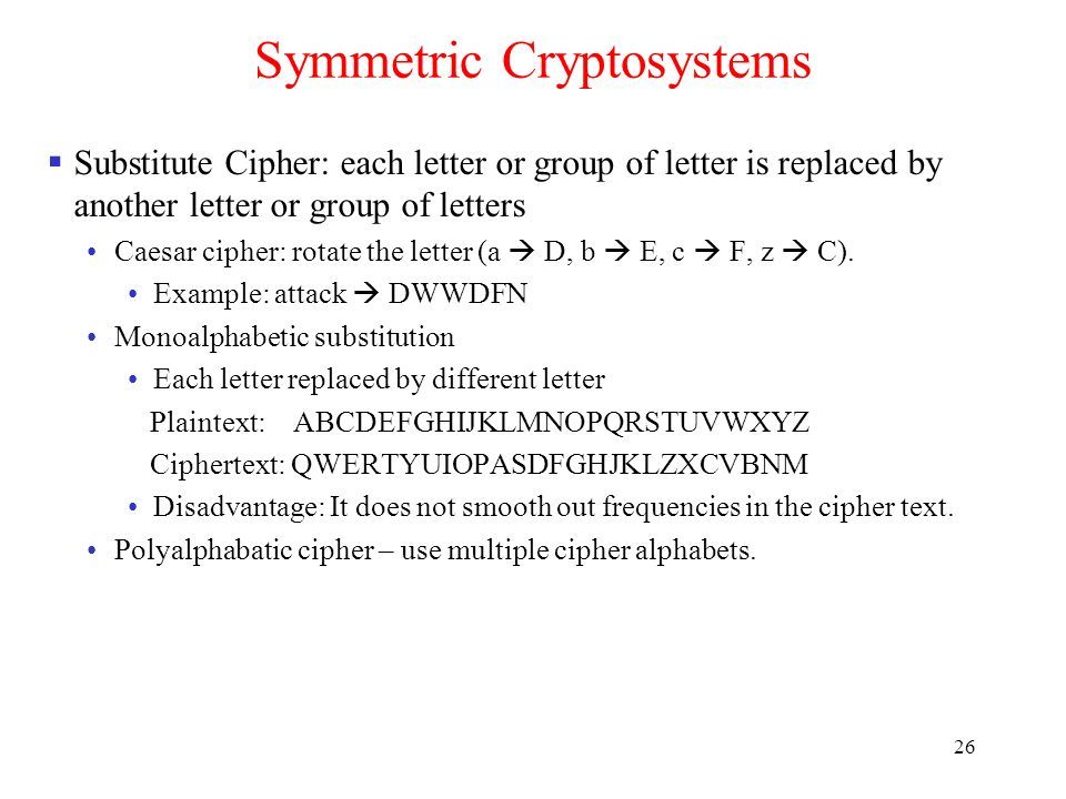 26 Symmetric Cryptosystems  Substitute Cipher: each letter or group of letter is replaced by another letter or group of letters Caesar cipher: rotate the letter (a  D, b  E, c  F, z  C).