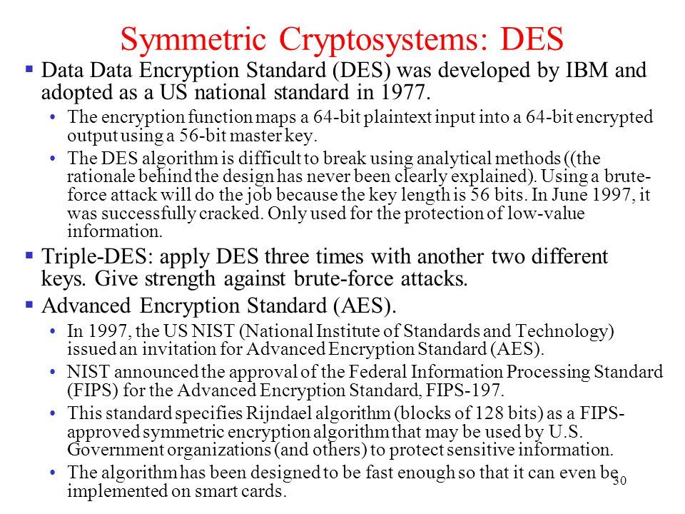 30 Symmetric Cryptosystems: DES  Data Data Encryption Standard (DES) was developed by IBM and adopted as a US national standard in 1977.