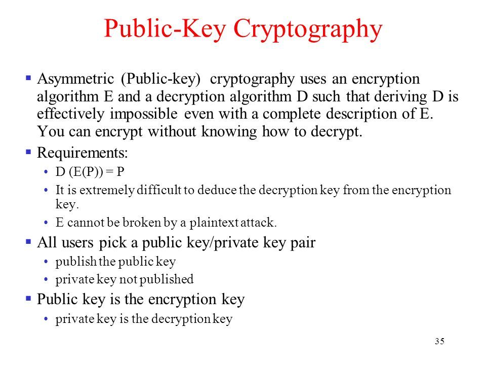 35 Public-Key Cryptography  Asymmetric (Public-key) cryptography uses an encryption algorithm E and a decryption algorithm D such that deriving D is effectively impossible even with a complete description of E.