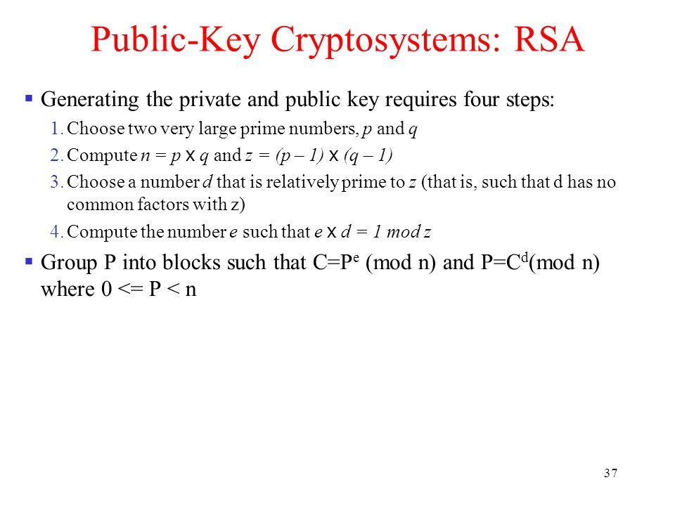 37 Public-Key Cryptosystems: RSA  Generating the private and public key requires four steps: 1.Choose two very large prime numbers, p and q 2.Compute n = p x q and z = (p – 1) x (q – 1) 3.Choose a number d that is relatively prime to z (that is, such that d has no common factors with z) 4.Compute the number e such that e x d = 1 mod z  Group P into blocks such that C=P e (mod n) and P=C d (mod n) where 0 <= P < n