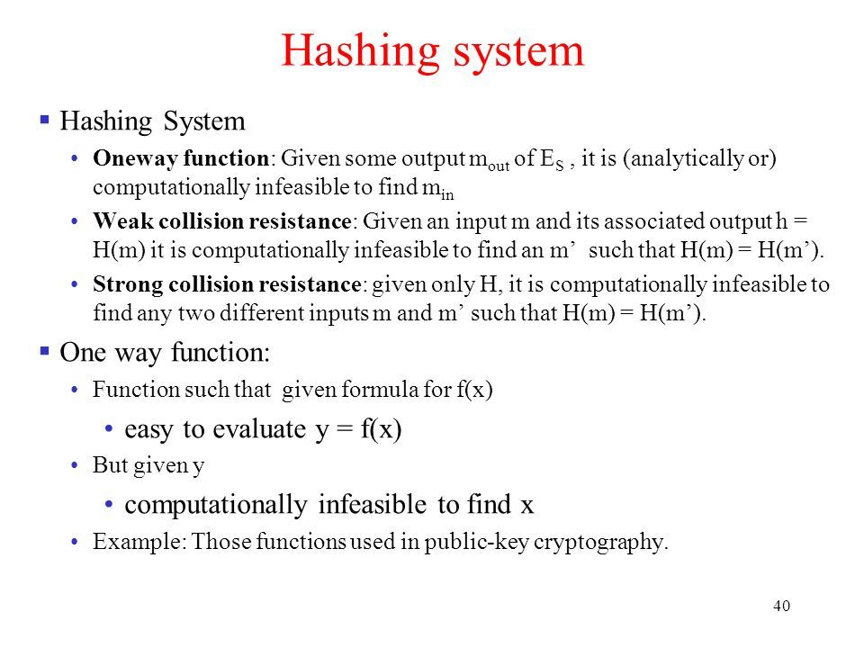 40 Hashing system  Hashing System One­way function: Given some output m out of E S, it is (analytically or) computationally infeasible to find m in Weak collision resistance: Given an input m and its associated output h = H(m) it is computationally infeasible to find an m’ such that H(m) = H(m’).