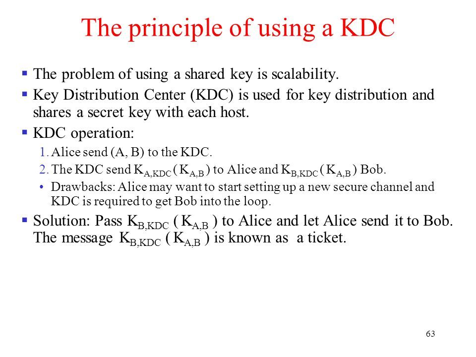 63 The principle of using a KDC  The problem of using a shared key is scalability.