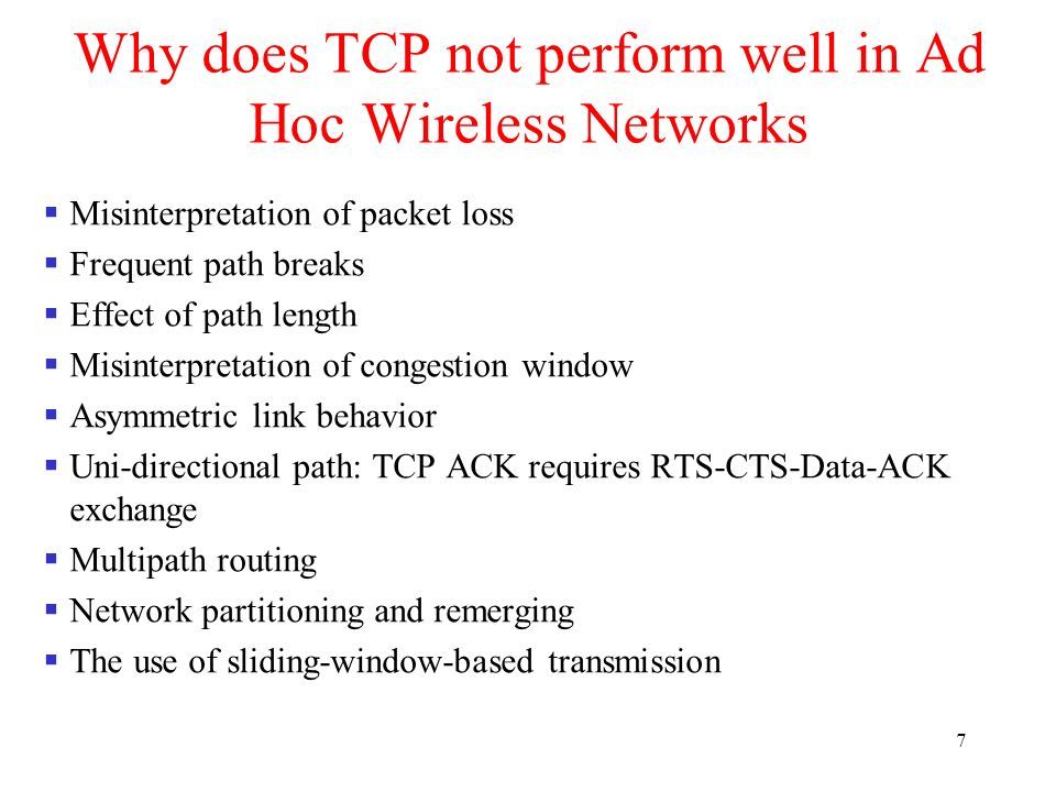 7 Why does TCP not perform well in Ad Hoc Wireless Networks  Misinterpretation of packet loss  Frequent path breaks  Effect of path length  Misinterpretation of congestion window  Asymmetric link behavior  Uni-directional path: TCP ACK requires RTS-CTS-Data-ACK exchange  Multipath routing  Network partitioning and remerging  The use of sliding-window-based transmission