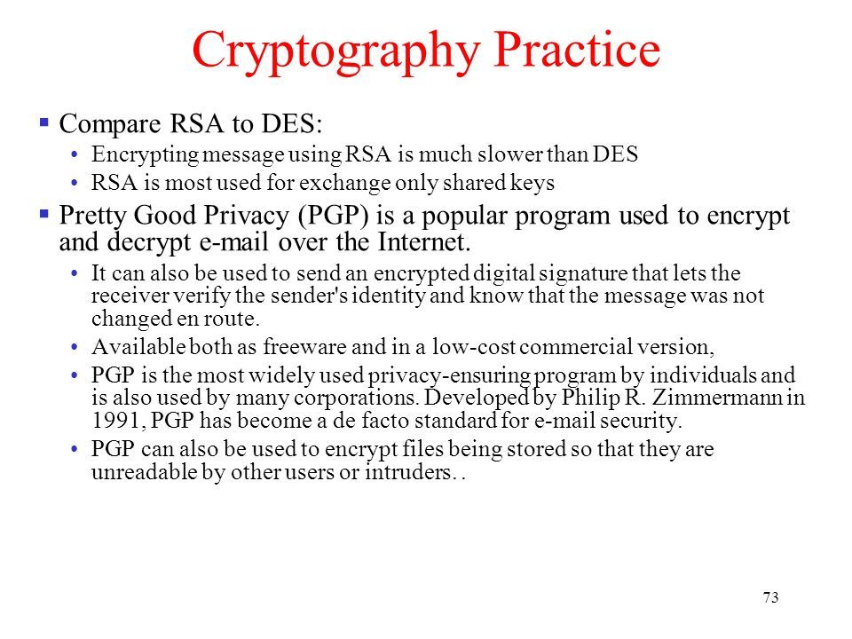 73 Cryptography Practice  Compare RSA to DES: Encrypting message using RSA is much slower than DES RSA is most used for exchange only shared keys  Pretty Good Privacy (PGP) is a popular program used to encrypt and decrypt  over the Internet.