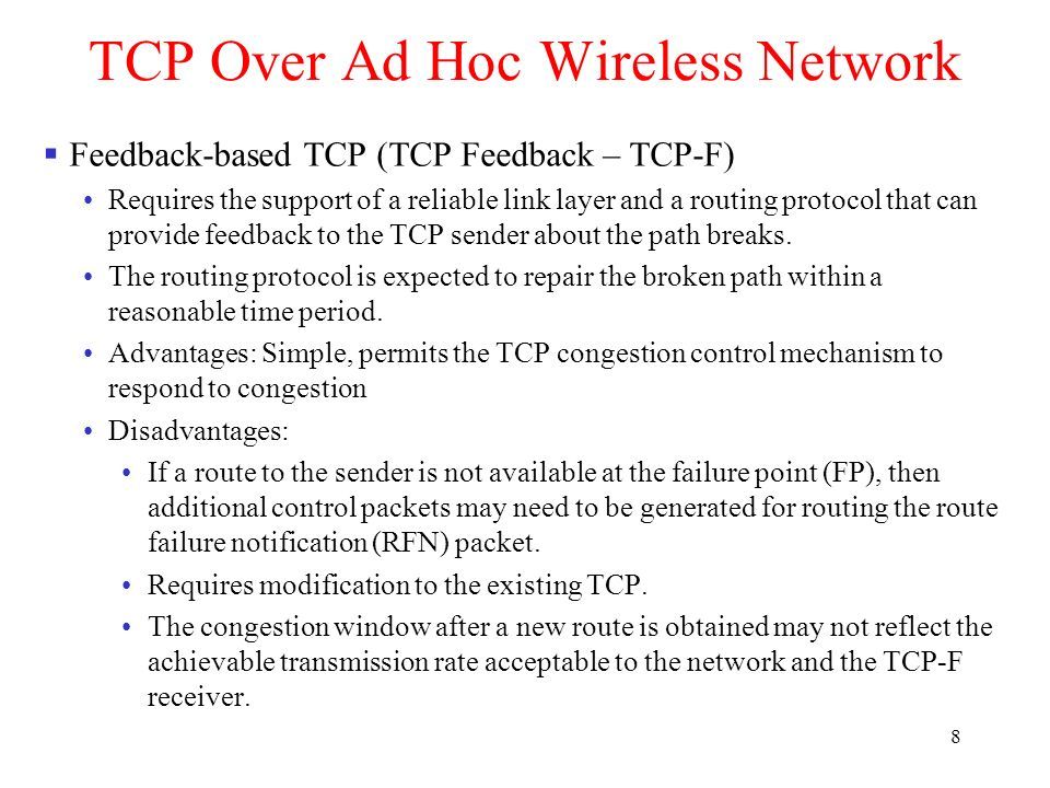 8 TCP Over Ad Hoc Wireless Network  Feedback-based TCP (TCP Feedback – TCP-F) Requires the support of a reliable link layer and a routing protocol that can provide feedback to the TCP sender about the path breaks.