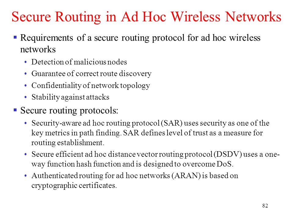 82 Secure Routing in Ad Hoc Wireless Networks  Requirements of a secure routing protocol for ad hoc wireless networks Detection of malicious nodes Guarantee of correct route discovery Confidentiality of network topology Stability against attacks  Secure routing protocols: Security-aware ad hoc routing protocol (SAR) uses security as one of the key metrics in path finding.