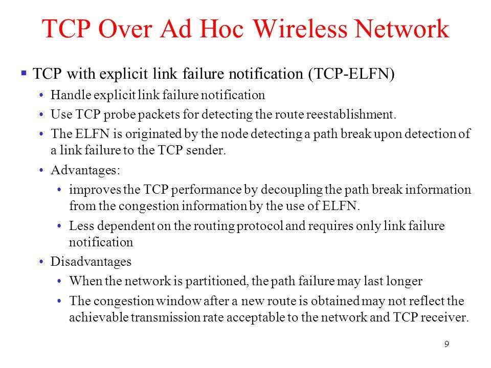 9 TCP Over Ad Hoc Wireless Network  TCP with explicit link failure notification (TCP-ELFN) Handle explicit link failure notification Use TCP probe packets for detecting the route reestablishment.