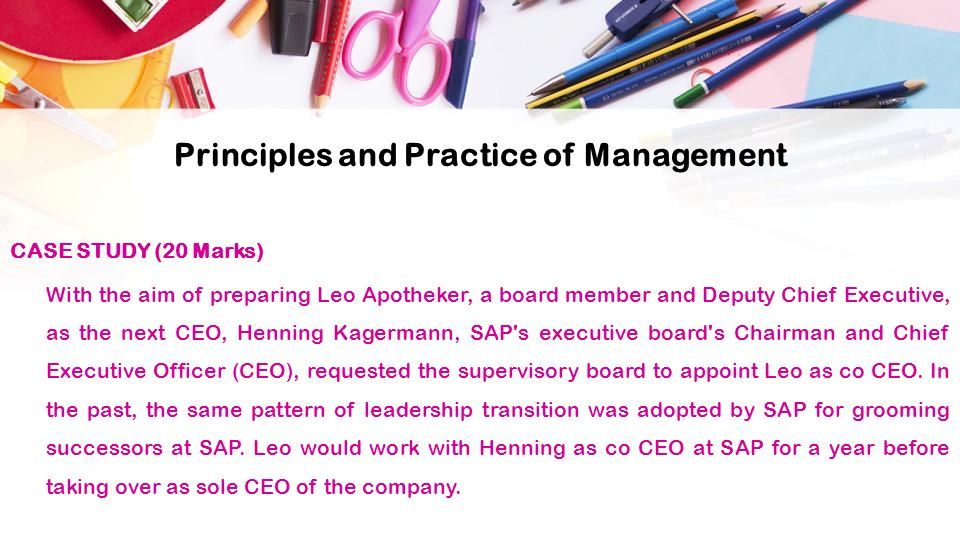 Principles and Practice of Management CASE STUDY (20 Marks) With the aim of preparing Leo Apotheker, a board member and Deputy Chief Executive, as the next CEO, Henning Kagermann, SAP s executive board s Chairman and Chief Executive Officer (CEO), requested the supervisory board to appoint Leo as co CEO.