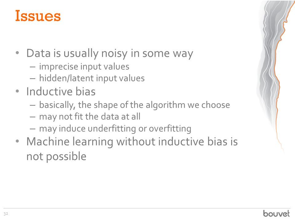 Issues Data is usually noisy in some way – imprecise input values – hidden/latent input values Inductive bias – basically, the shape of the algorithm we choose – may not fit the data at all – may induce underfitting or overfitting Machine learning without inductive bias is not possible 32