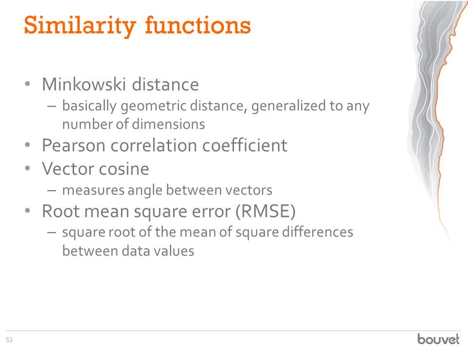 Similarity functions Minkowski distance – basically geometric distance, generalized to any number of dimensions Pearson correlation coefficient Vector cosine – measures angle between vectors Root mean square error (RMSE) – square root of the mean of square differences between data values 53