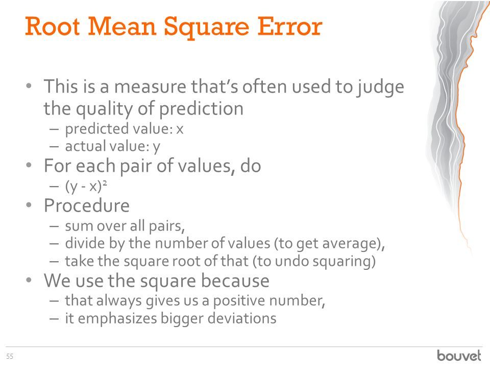 Root Mean Square Error This is a measure that’s often used to judge the quality of prediction – predicted value: x – actual value: y For each pair of values, do – (y - x) 2 Procedure – sum over all pairs, – divide by the number of values (to get average), – take the square root of that (to undo squaring) We use the square because – that always gives us a positive number, – it emphasizes bigger deviations 55