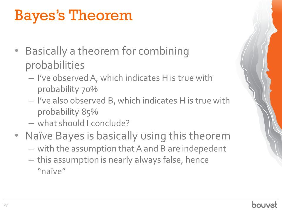 Bayes’s Theorem 67 Basically a theorem for combining probabilities – I’ve observed A, which indicates H is true with probability 70% – I’ve also observed B, which indicates H is true with probability 85% – what should I conclude.