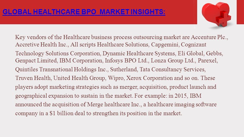 Key vendors of the Healthcare business process outsourcing market are Accenture Plc., Accretive Health Inc., All scripts Healthcare Solutions, Capgemini, Cognizant Technology Solutions Corporation, Dynamic Healthcare Systems, Eli Global, Gebbs, Genpact Limited, IBM Corporation, Infosys BPO Ltd., Lonza Group Ltd., Parexel, Quintiles Transnational Holdings Inc., Sutherland, Tata Consultancy Services, Truven Health, United Health Group, Wipro, Xerox Corporation and so on.