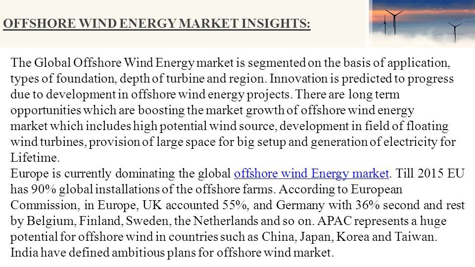 OFFSHORE WIND ENERGY MARKET INSIGHTS: The Global Offshore Wind Energy market is segmented on the basis of application, types of foundation, depth of turbine and region.