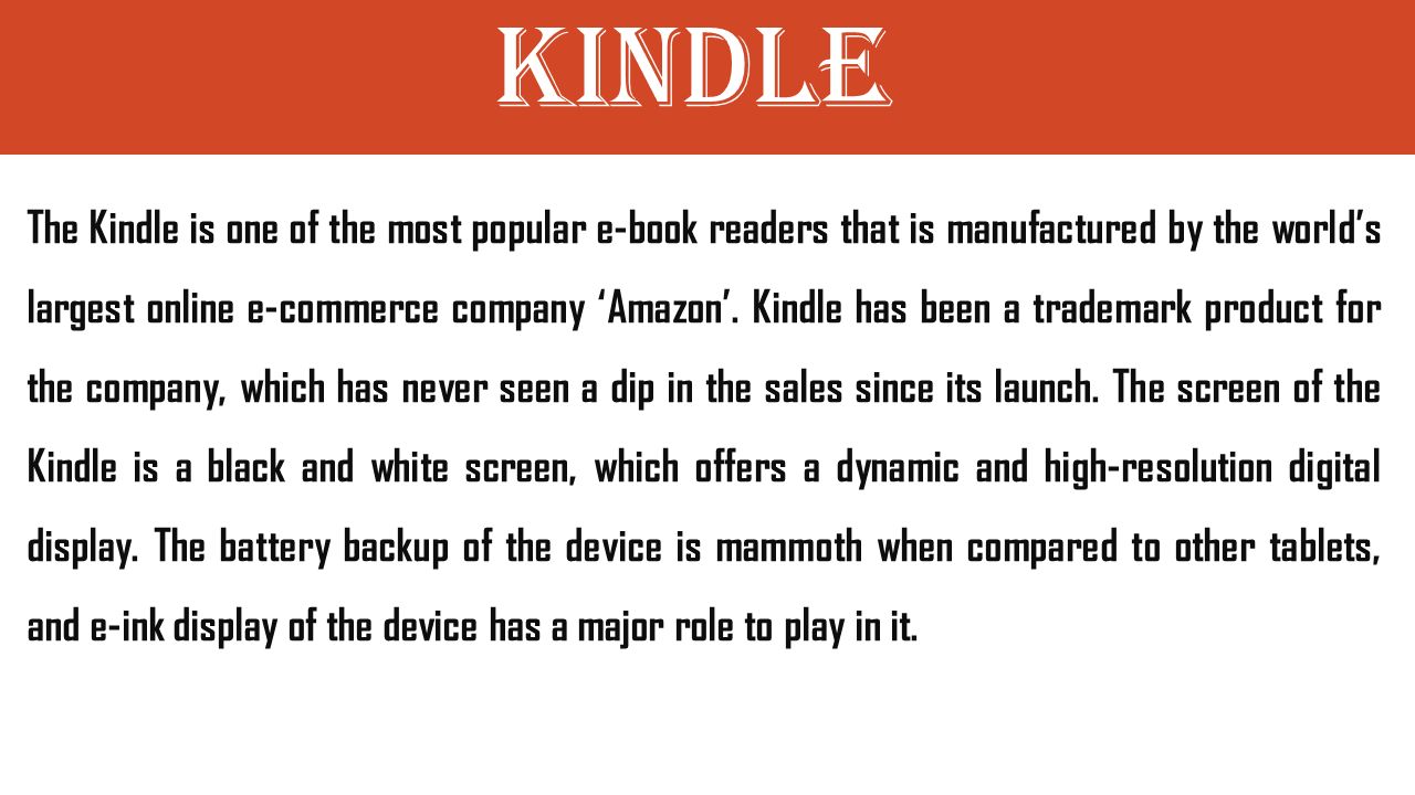 Kindle The Kindle is one of the most popular e-book readers that is manufactured by the world’s largest online e-commerce company ‘Amazon’.