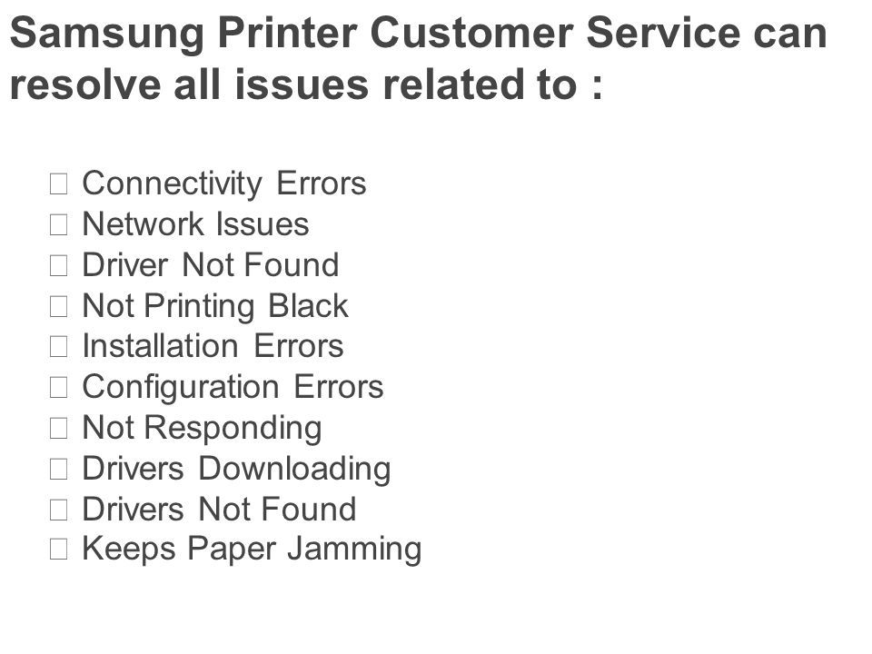 Samsung Printer Customer Service can resolve all issues related to :  Connectivity Errors  Network Issues  Driver Not Found  Not Printing Black  Installation Errors  Configuration Errors  Not Responding  Drivers Downloading  Drivers Not Found  Keeps Paper Jamming