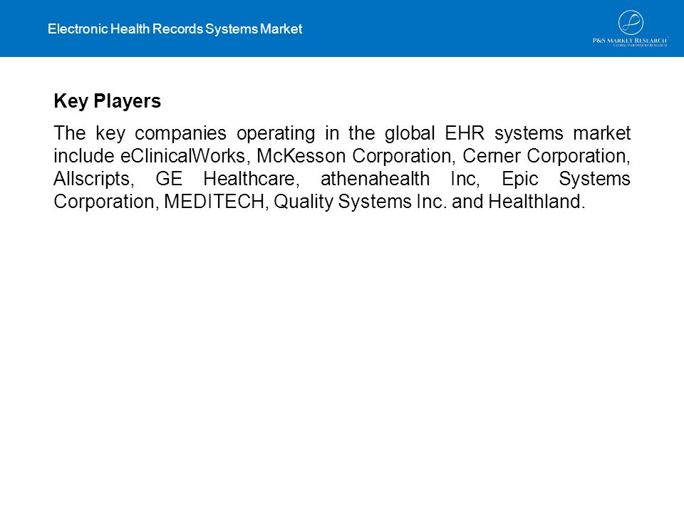 Key Players The key companies operating in the global EHR systems market include eClinicalWorks, McKesson Corporation, Cerner Corporation, Allscripts, GE Healthcare, athenahealth Inc, Epic Systems Corporation, MEDITECH, Quality Systems Inc.