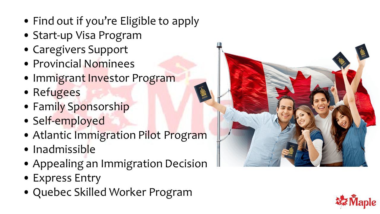 Find out if you’re Eligible to apply Start-up Visa Program Caregivers Support Provincial Nominees Immigrant Investor Program Refugees Family Sponsorship Self-employed Atlantic Immigration Pilot Program Inadmissible Appealing an Immigration Decision Express Entry Quebec Skilled Worker Program