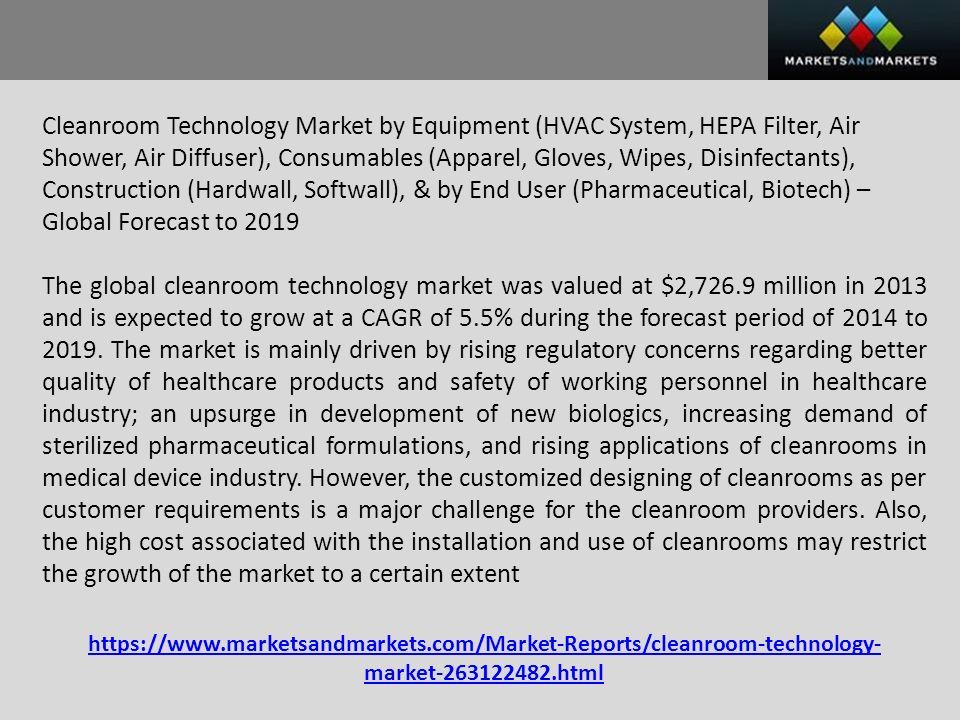 Cleanroom Technology Market by Equipment (HVAC System, HEPA Filter, Air Shower, Air Diffuser), Consumables (Apparel, Gloves, Wipes, Disinfectants), Construction (Hardwall, Softwall), & by End User (Pharmaceutical, Biotech) – Global Forecast to 2019 The global cleanroom technology market was valued at $2,726.9 million in 2013 and is expected to grow at a CAGR of 5.5% during the forecast period of 2014 to 2019.