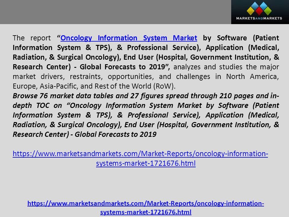 The report Oncology Information System Market by Software (Patient Information System & TPS), & Professional Service), Application (Medical, Radiation, & Surgical Oncology), End User (Hospital, Government Institution, & Research Center) - Global Forecasts to 2019 , analyzes and studies the major market drivers, restraints, opportunities, and challenges in North America, Europe, Asia-Pacific, and Rest of the World (RoW).Oncology Information System Market Browse 76 market data tables and 27 figures spread through 210 pages and in- depth TOC on Oncology Information System Market by Software (Patient Information System & TPS), & Professional Service), Application (Medical, Radiation, & Surgical Oncology), End User (Hospital, Government Institution, & Research Center) - Global Forecasts to systems-market html   systems-market html