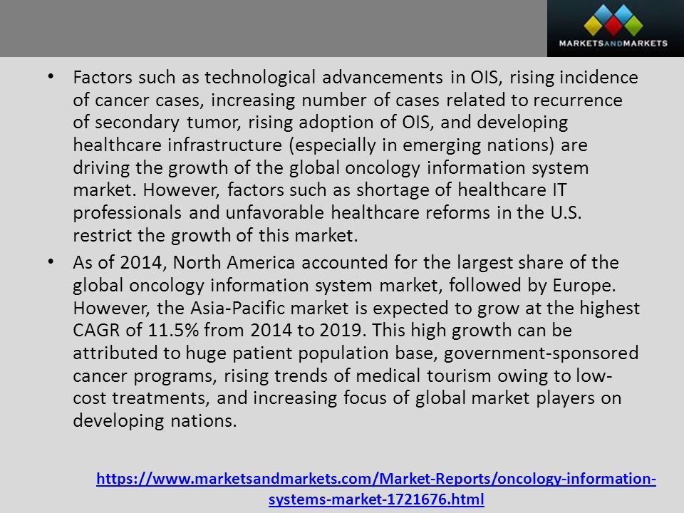 systems-market html Factors such as technological advancements in OIS, rising incidence of cancer cases, increasing number of cases related to recurrence of secondary tumor, rising adoption of OIS, and developing healthcare infrastructure (especially in emerging nations) are driving the growth of the global oncology information system market.