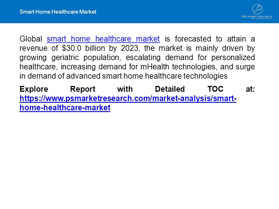 Smart Home Healthcare Market Global smart home healthcare market is forecasted to attain a revenue of $30.0 billion by 2023, the market is mainly driven by growing geriatric population, escalating demand for personalized healthcare, increasing demand for mHealth technologies, and surge in demand of advanced smart home healthcare technologiessmart home healthcare market Explore Report with Detailed TOC at:   home-healthcare-market   home-healthcare-market