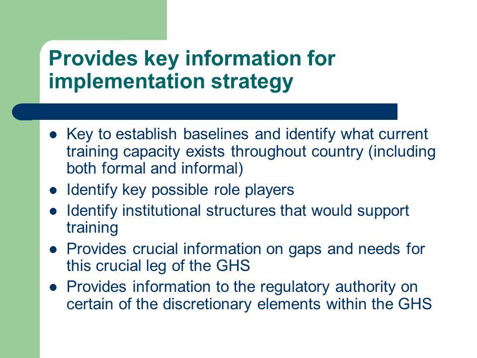 Provides key information for implementation strategy Key to establish baselines and identify what current training capacity exists throughout country (including both formal and informal) Identify key possible role players Identify institutional structures that would support training Provides crucial information on gaps and needs for this crucial leg of the GHS Provides information to the regulatory authority on certain of the discretionary elements within the GHS