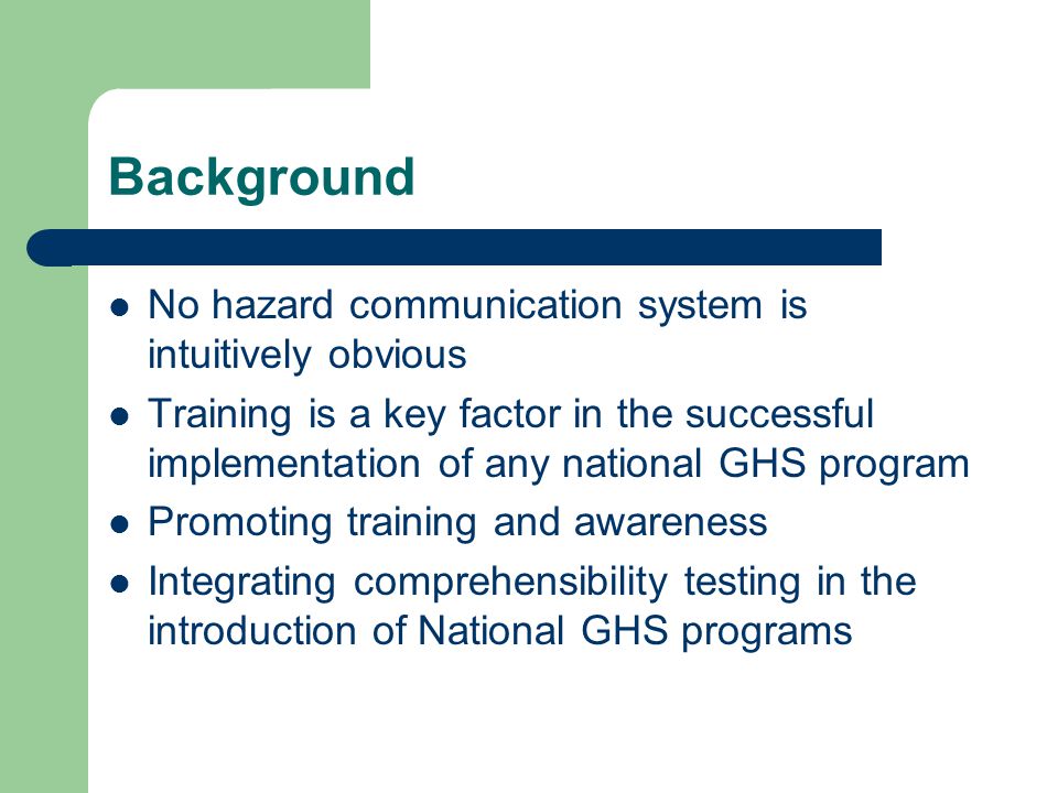 Background No hazard communication system is intuitively obvious Training is a key factor in the successful implementation of any national GHS program Promoting training and awareness Integrating comprehensibility testing in the introduction of National GHS programs