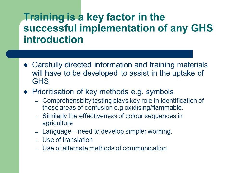 Training is a key factor in the successful implementation of any GHS introduction Carefully directed information and training materials will have to be developed to assist in the uptake of GHS Prioritisation of key methods e.g.