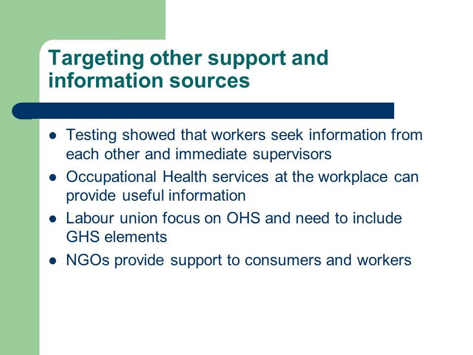 Targeting other support and information sources Testing showed that workers seek information from each other and immediate supervisors Occupational Health services at the workplace can provide useful information Labour union focus on OHS and need to include GHS elements NGOs provide support to consumers and workers