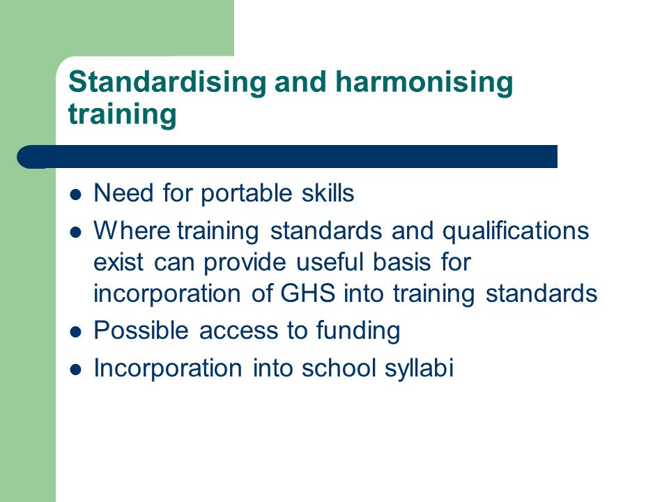 Standardising and harmonising training Need for portable skills Where training standards and qualifications exist can provide useful basis for incorporation of GHS into training standards Possible access to funding Incorporation into school syllabi