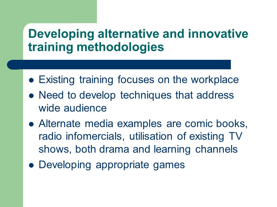 Developing alternative and innovative training methodologies Existing training focuses on the workplace Need to develop techniques that address wide audience Alternate media examples are comic books, radio infomercials, utilisation of existing TV shows, both drama and learning channels Developing appropriate games