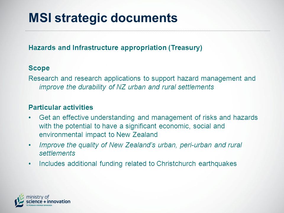 MSI strategic documents Hazards and Infrastructure appropriation (Treasury) Scope Research and research applications to support hazard management and improve the durability of NZ urban and rural settlements Particular activities Get an effective understanding and management of risks and hazards with the potential to have a significant economic, social and environmental impact to New Zealand Improve the quality of New Zealand’s urban, peri-urban and rural settlements Includes additional funding related to Christchurch earthquakes