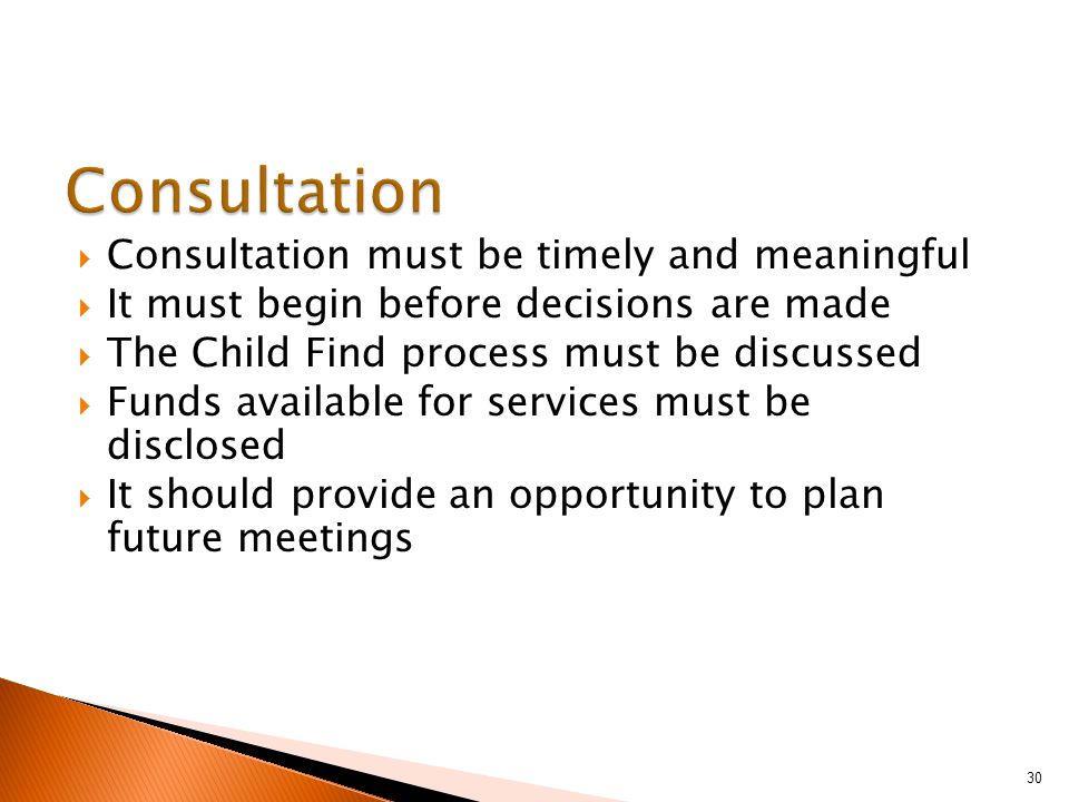  Consultation must be timely and meaningful  It must begin before decisions are made  The Child Find process must be discussed  Funds available for services must be disclosed  It should provide an opportunity to plan future meetings 30