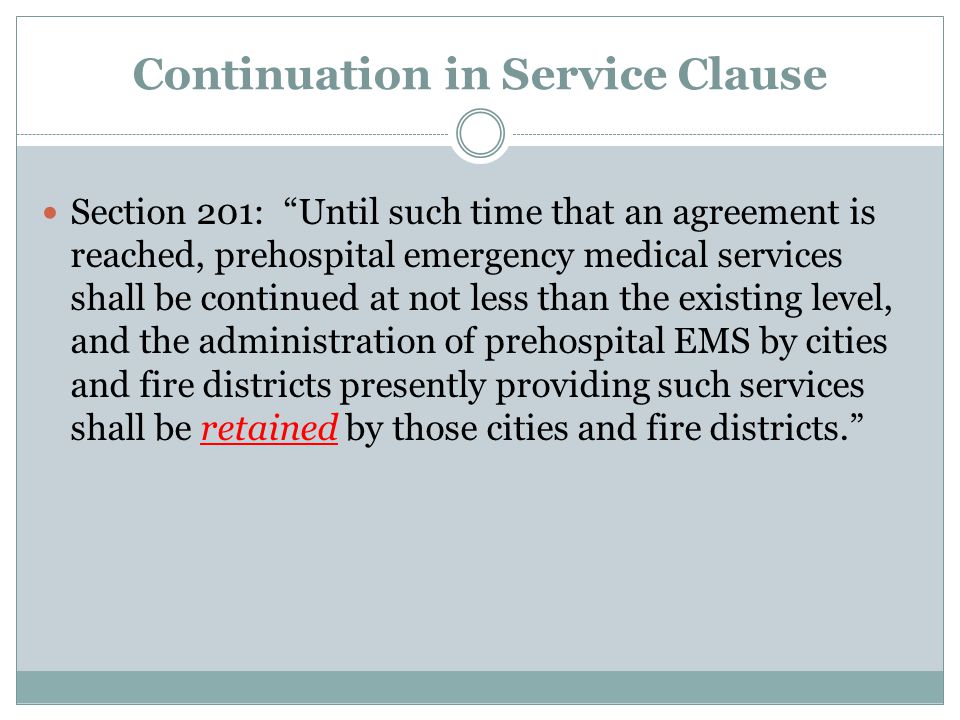 Continuation in Service Clause Section 201: Until such time that an agreement is reached, prehospital emergency medical services shall be continued at not less than the existing level, and the administration of prehospital EMS by cities and fire districts presently providing such services shall be retained by those cities and fire districts.